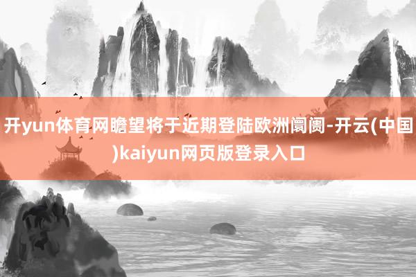 开yun体育网瞻望将于近期登陆欧洲阛阓-开云(中国)kaiyun网页版登录入口
