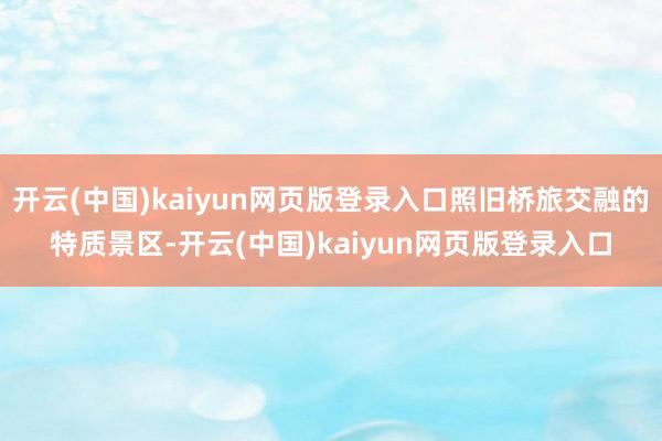 开云(中国)kaiyun网页版登录入口照旧桥旅交融的特质景区-开云(中国)kaiyun网页版登录入口