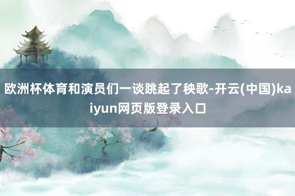 欧洲杯体育和演员们一谈跳起了秧歌-开云(中国)kaiyun网页版登录入口