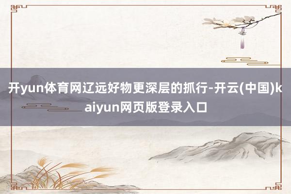开yun体育网辽远好物更深层的抓行-开云(中国)kaiyun网页版登录入口