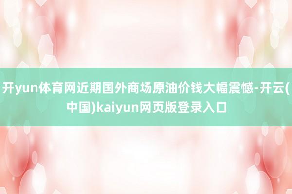 开yun体育网近期国外商场原油价钱大幅震憾-开云(中国)kaiyun网页版登录入口