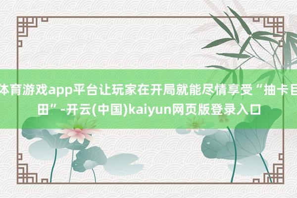 体育游戏app平台让玩家在开局就能尽情享受“抽卡目田”-开云(中国)kaiyun网页版登录入口