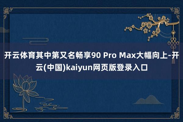 开云体育其中第又名畅享90 Pro Max大幅向上-开云(中国)kaiyun网页版登录入口