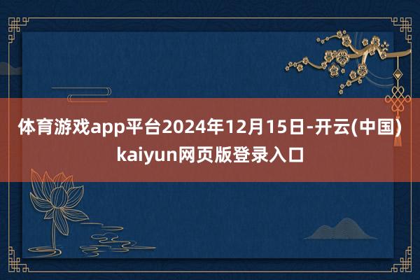 体育游戏app平台2024年12月15日-开云(中国)kaiyun网页版登录入口