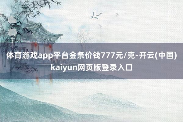 体育游戏app平台金条价钱777元/克-开云(中国)kaiyun网页版登录入口