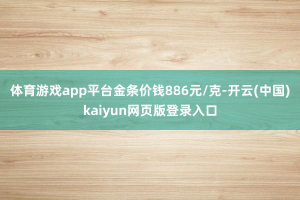 体育游戏app平台金条价钱886元/克-开云(中国)kaiyun网页版登录入口