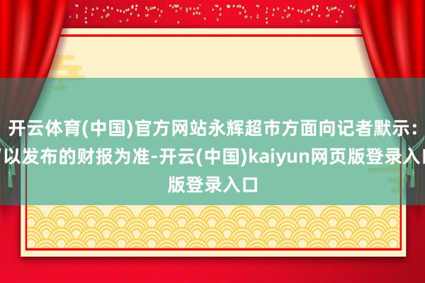 开云体育(中国)官方网站永辉超市方面向记者默示：“以发布的财报为准-开云(中国)kaiyun网页版登录入口