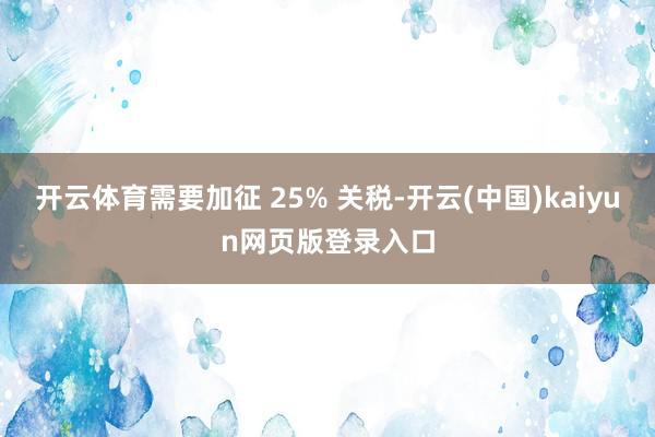开云体育需要加征 25% 关税-开云(中国)kaiyun网页版登录入口