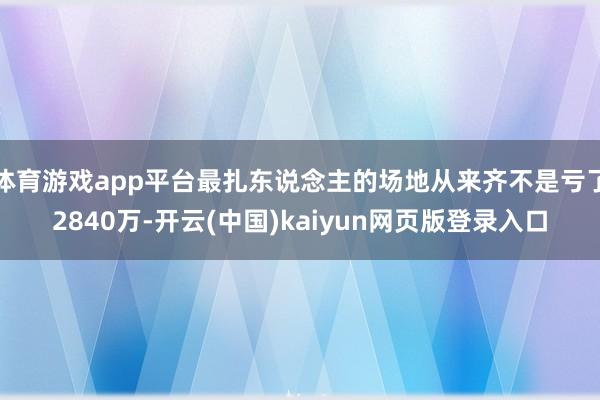 体育游戏app平台最扎东说念主的场地从来齐不是亏了2840万-开云(中国)kaiyun网页版登录入口