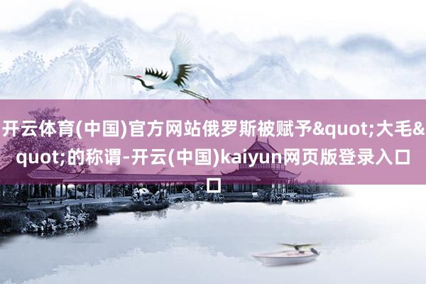 开云体育(中国)官方网站俄罗斯被赋予"大毛"的称谓-开云(中国)kaiyun网页版登录入口