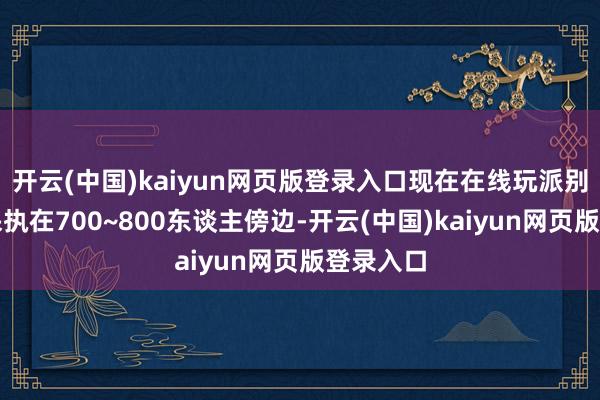 开云(中国)kaiyun网页版登录入口现在在线玩派别量基本保执在700~800东谈主傍边-开云(中国)kaiyun网页版登录入口