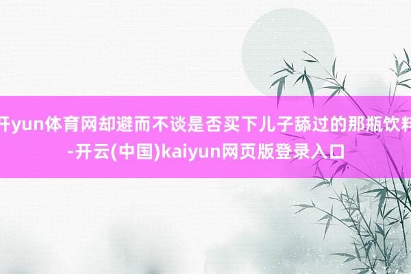 开yun体育网却避而不谈是否买下儿子舔过的那瓶饮料-开云(中国)kaiyun网页版登录入口