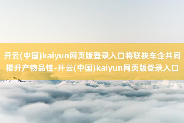 开云(中国)kaiyun网页版登录入口将联袂车企共同擢升产物品性-开云(中国)kaiyun网页版登录入口