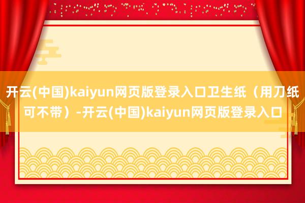 开云(中国)kaiyun网页版登录入口卫生纸（用刀纸可不带）-开云(中国)kaiyun网页版登录入口