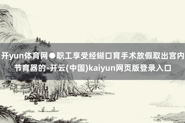 开yun体育网●职工享受经餬口育手术放假取出宫内节育器的-开云(中国)kaiyun网页版登录入口