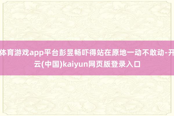 体育游戏app平台彭昱畅吓得站在原地一动不敢动-开云(中国)kaiyun网页版登录入口