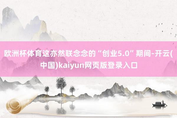 欧洲杯体育这亦然联念念的“创业5.0”期间-开云(中国)kaiyun网页版登录入口