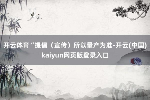 开云体育　　“提倡（宣传）所以量产为准-开云(中国)kaiyun网页版登录入口
