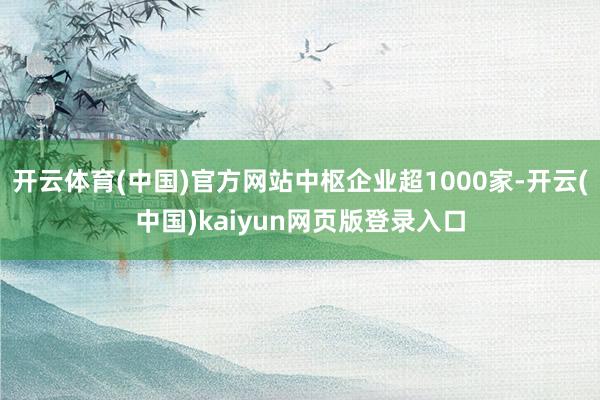 开云体育(中国)官方网站中枢企业超1000家-开云(中国)kaiyun网页版登录入口