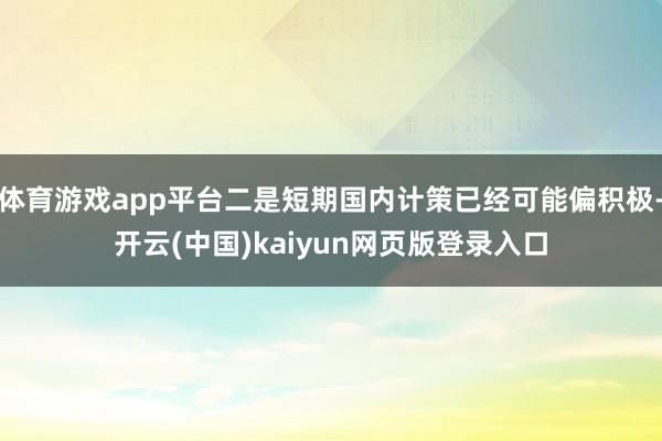 体育游戏app平台二是短期国内计策已经可能偏积极-开云(中国)kaiyun网页版登录入口