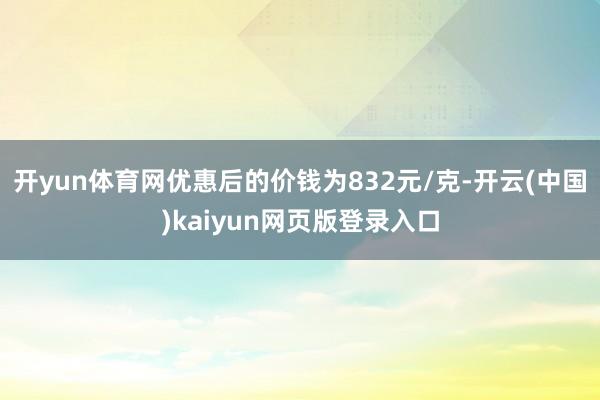 开yun体育网优惠后的价钱为832元/克-开云(中国)kaiyun网页版登录入口