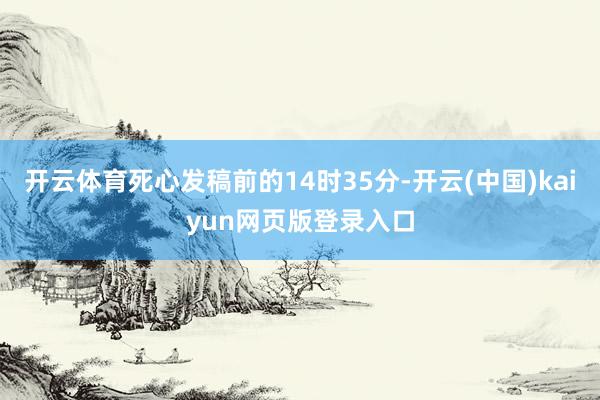 开云体育死心发稿前的14时35分-开云(中国)kaiyun网页版登录入口