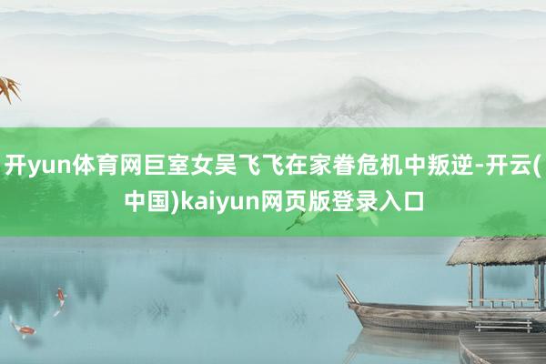 开yun体育网巨室女吴飞飞在家眷危机中叛逆-开云(中国)kaiyun网页版登录入口
