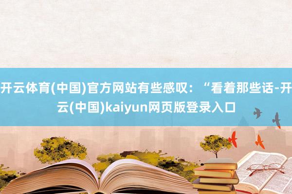 开云体育(中国)官方网站有些感叹：“看着那些话-开云(中国)kaiyun网页版登录入口