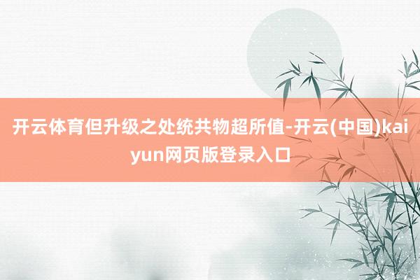 开云体育但升级之处统共物超所值-开云(中国)kaiyun网页版登录入口