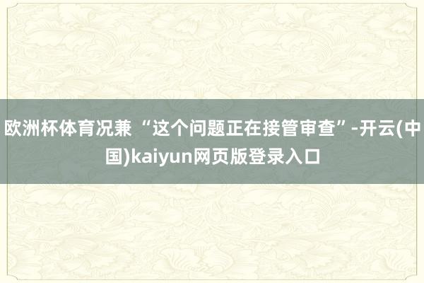欧洲杯体育况兼 “这个问题正在接管审查”-开云(中国)kaiyun网页版登录入口