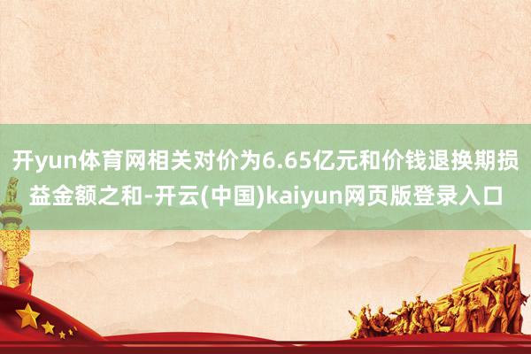 开yun体育网相关对价为6.65亿元和价钱退换期损益金额之和-开云(中国)kaiyun网页版登录入口