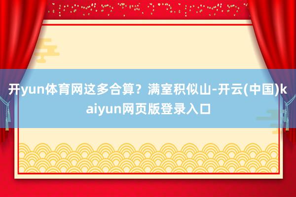 开yun体育网这多合算？满室积似山-开云(中国)kaiyun网页版登录入口