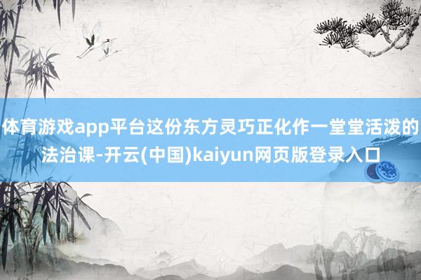 体育游戏app平台这份东方灵巧正化作一堂堂活泼的法治课-开云(中国)kaiyun网页版登录入口