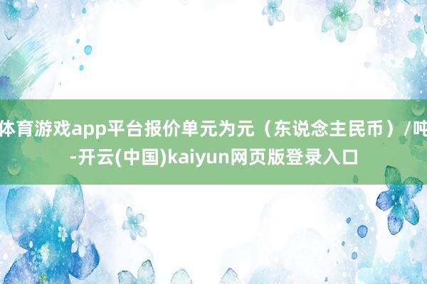 体育游戏app平台报价单元为元（东说念主民币）/吨-开云(中国)kaiyun网页版登录入口