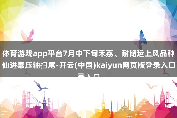 体育游戏app平台7月中下旬禾荔、耐储运上风品种仙进奉压轴扫尾-开云(中国)kaiyun网页版登录入口