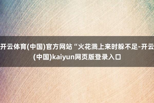 开云体育(中国)官方网站“火花溅上来时躲不足-开云(中国)kaiyun网页版登录入口