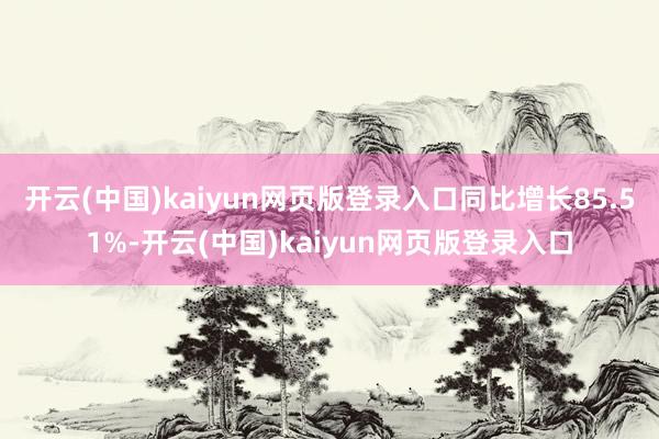 开云(中国)kaiyun网页版登录入口同比增长85.51%-开云(中国)kaiyun网页版登录入口