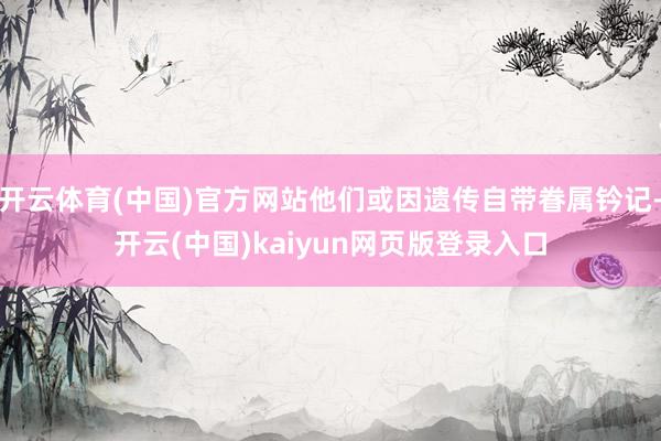 开云体育(中国)官方网站他们或因遗传自带眷属钤记-开云(中国)kaiyun网页版登录入口