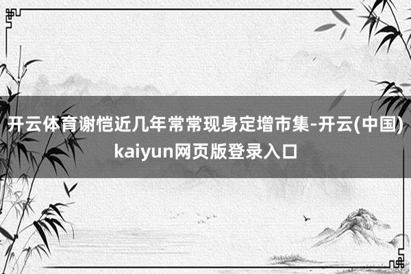 开云体育谢恺近几年常常现身定增市集-开云(中国)kaiyun网页版登录入口