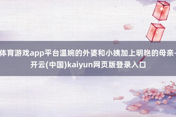 体育游戏app平台温婉的外婆和小姨加上明艳的母亲-开云(中国)kaiyun网页版登录入口