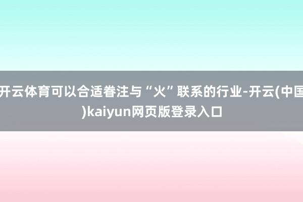 开云体育可以合适眷注与“火”联系的行业-开云(中国)kaiyun网页版登录入口