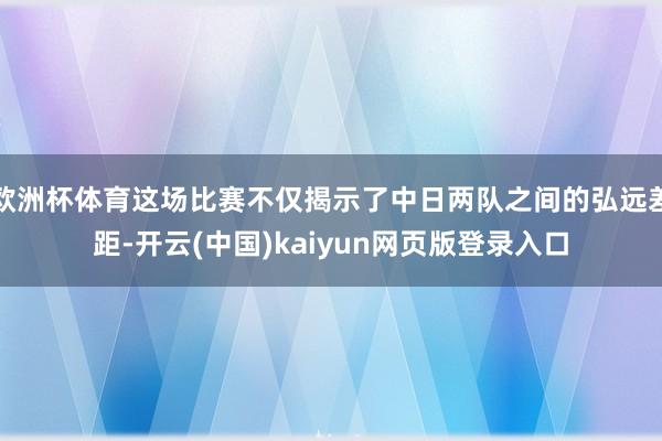 欧洲杯体育这场比赛不仅揭示了中日两队之间的弘远差距-开云(中国)kaiyun网页版登录入口