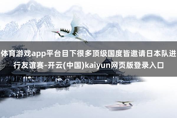 体育游戏app平台目下很多顶级国度皆邀请日本队进行友谊赛-开云(中国)kaiyun网页版登录入口